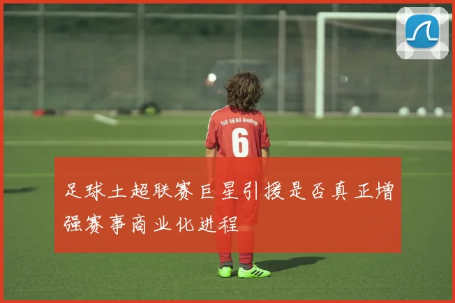 足球土超联赛巨星引援是否真正增强赛事商业化进程