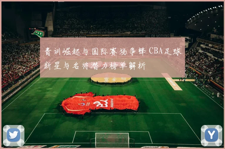 青训崛起与国际赛场争锋 CBA足球新星与名将潜力榜单解析